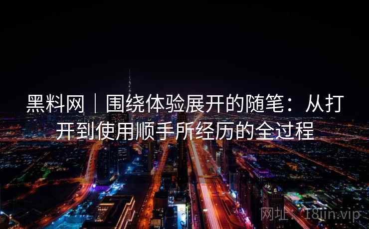黑料网|围绕体验展开的随笔:从打开到使用顺手所经历的全过程 黑料网|围绕体验展开的随笔:从打开到使用顺手所经历的全过程
