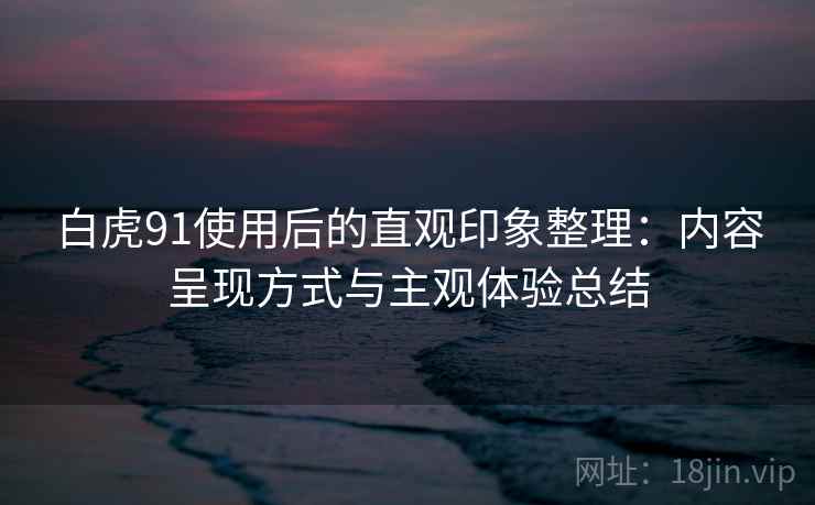 白虎91使用后的直观印象整理：内容呈现方式与主观体验总结