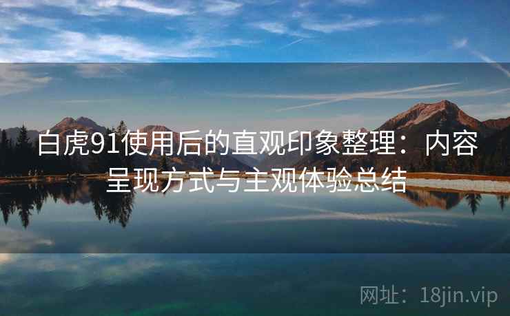 白虎91使用后的直观印象整理:内容呈现方式与主观体验总结 白虎91使用后的直观印象整理:内容呈现方式与主观体验总结