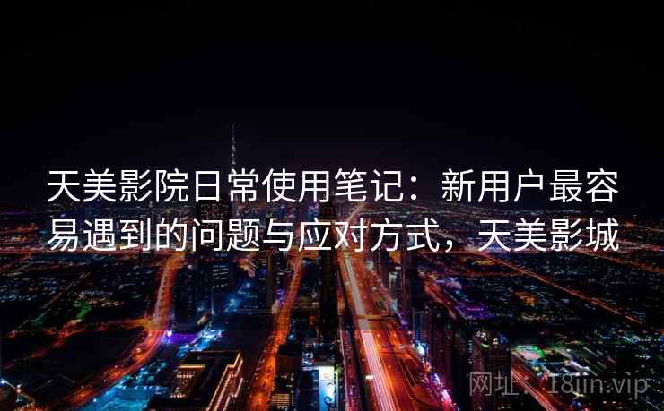 天美影院日常使用笔记：新用户最容易遇到的问题与应对方式，天美影城