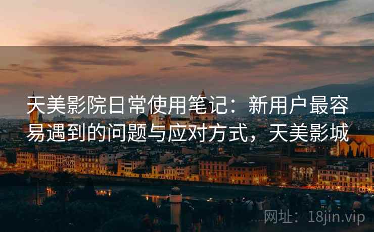 天美影院日常使用笔记:新用户最容易遇到的问题与应对方式,天美影城 天美影院日常使用笔记:新用户最容易遇到的问题与应对方式,天美影城