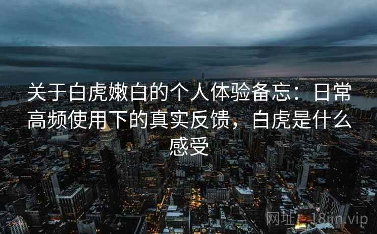 关于白虎嫩白的个人体验备忘:日常高频使用下的真实反馈,白虎是什么感受 关于白虎嫩白的个人体验备忘:日常高频使用下的真实反馈,白虎是什么感受