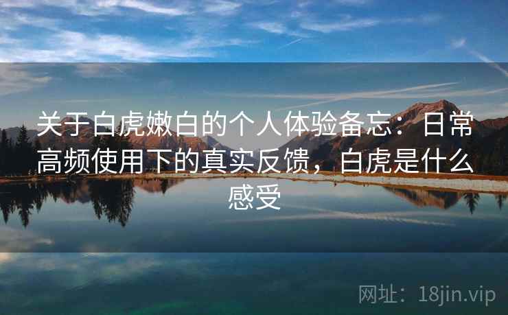 关于白虎嫩白的个人体验备忘：日常高频使用下的真实反馈，白虎是什么感受