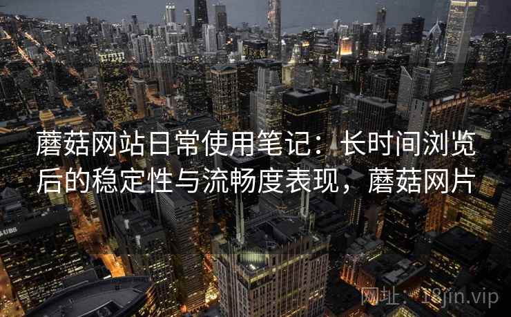 蘑菇网站日常使用笔记：长时间浏览后的稳定性与流畅度表现，蘑菇网片
