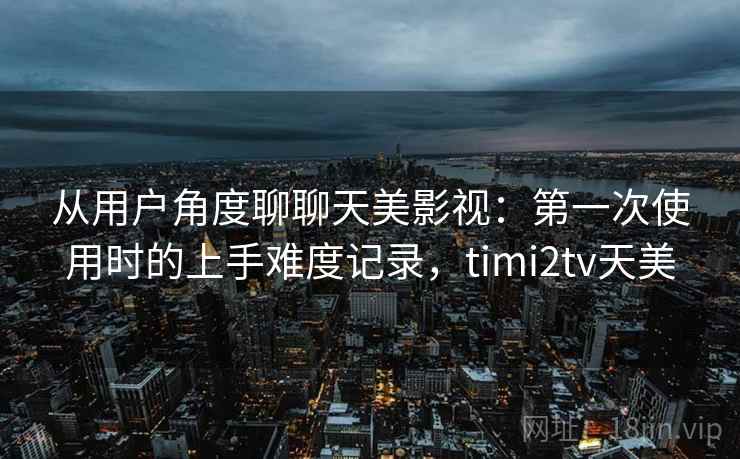从用户角度聊聊天美影视：第一次使用时的上手难度记录，timi2tv天美