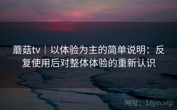 蘑菇tv|以体验为主的简单说明:反复使用后对整体体验的重新认识 蘑菇tv|以体验为主的简单说明:反复使用后对整体体验的重新认识