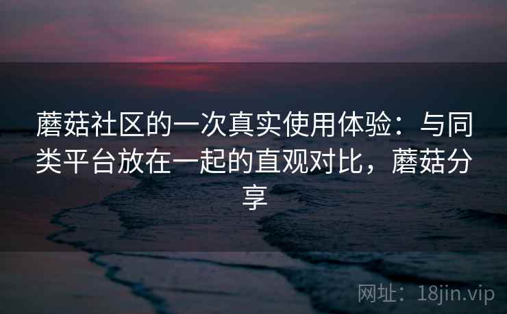 蘑菇社区的一次真实使用体验：与同类平台放在一起的直观对比，蘑菇分享