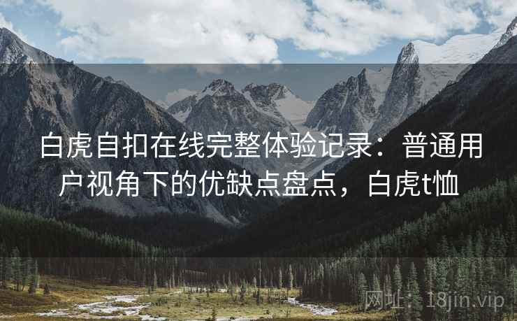 白虎自扣在线完整体验记录:普通用户视角下的优缺点盘点,白虎t恤 白虎自扣在线完整体验记录:普通用户视角下的优缺点盘点,白虎t恤