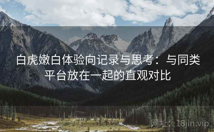 白虎嫩白体验向记录与思考：与同类平台放在一起的直观对比