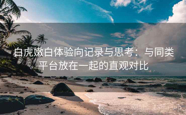 白虎嫩白体验向记录与思考:与同类平台放在一起的直观对比 白虎嫩白体验向记录与思考:与同类平台放在一起的直观对比