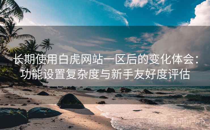 长期使用白虎网站一区后的变化体会：功能设置复杂度与新手友好度评估