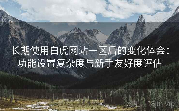 长期使用白虎网站一区后的变化体会：功能设置复杂度与新手友好度评估