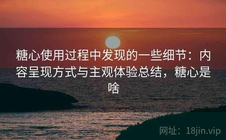 糖心使用过程中发现的一些细节:内容呈现方式与主观体验总结,糖心是啥 糖心使用过程中发现的一些细节:内容呈现方式与主观体验总结,糖心是啥
