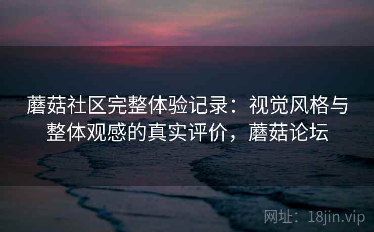 蘑菇社区完整体验记录：视觉风格与整体观感的真实评价，蘑菇论坛