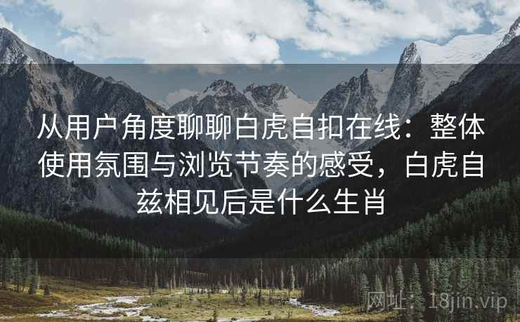 从用户角度聊聊白虎自扣在线：整体使用氛围与浏览节奏的感受，白虎自兹相见后是什么生肖