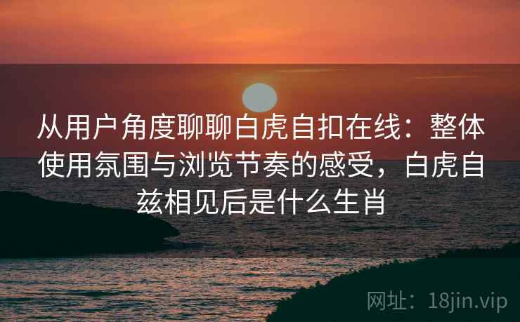 从用户角度聊聊白虎自扣在线:整体使用氛围与浏览节奏的感受,白虎自兹相见后是什么生肖 从用户角度聊聊白虎自扣在线:整体使用氛围与浏览节奏的感受,白虎自兹相见后是什么生肖