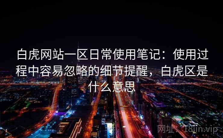 白虎网站一区日常使用笔记：使用过程中容易忽略的细节提醒，白虎区是什么意思