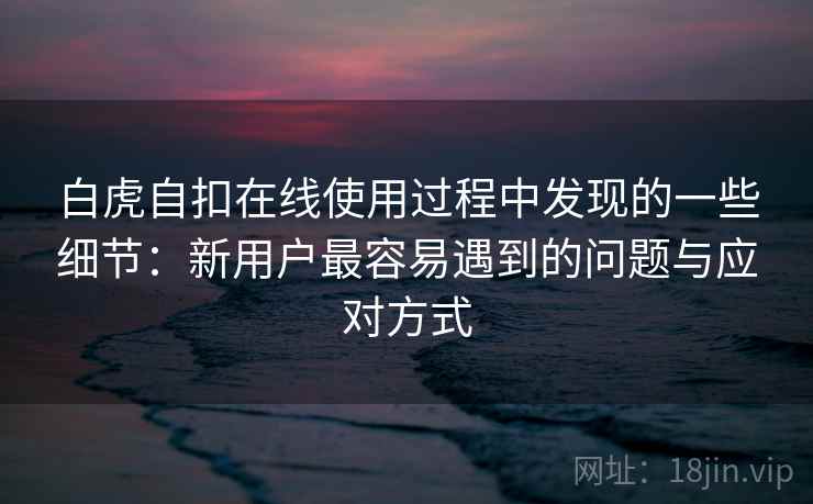 白虎自扣在线使用过程中发现的一些细节：新用户最容易遇到的问题与应对方式