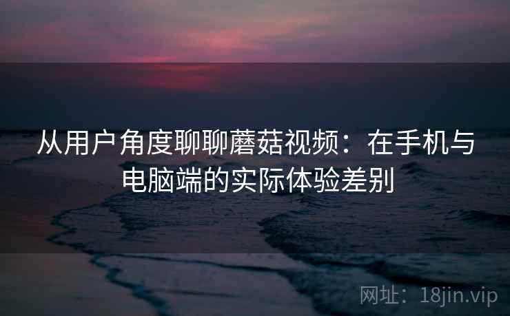从用户角度聊聊蘑菇视频：在手机与电脑端的实际体验差别