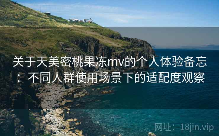 关于天美密桃果冻mv的个人体验备忘：不同人群使用场景下的适配度观察