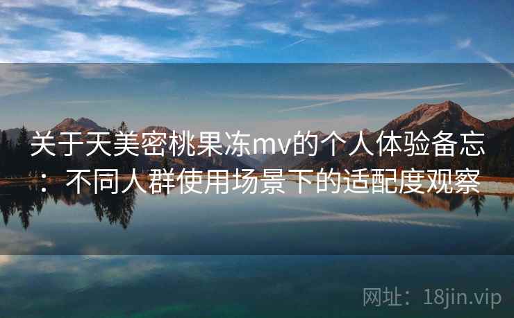 关于天美密桃果冻mv的个人体验备忘:不同人群使用场景下的适配度观察 关于天美密桃果冻mv的个人体验备忘:不同人群使用场景下的适配度观察