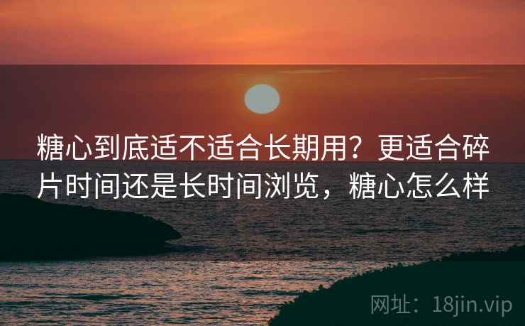 糖心到底适不适合长期用？更适合碎片时间还是长时间浏览，糖心怎么样