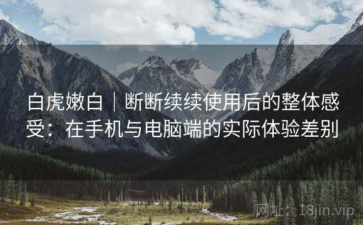 白虎嫩白|断断续续使用后的整体感受:在手机与电脑端的实际体验差别 白虎嫩白|断断续续使用后的整体感受:在手机与电脑端的实际体验差别