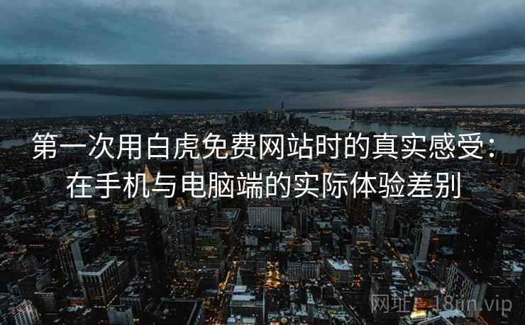 第一次用白虎免费网站时的真实感受：在手机与电脑端的实际体验差别