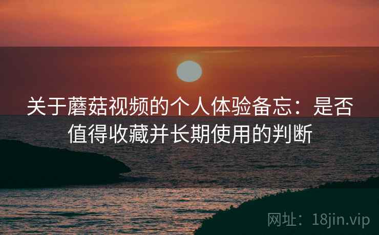 关于蘑菇视频的个人体验备忘：是否值得收藏并长期使用的判断