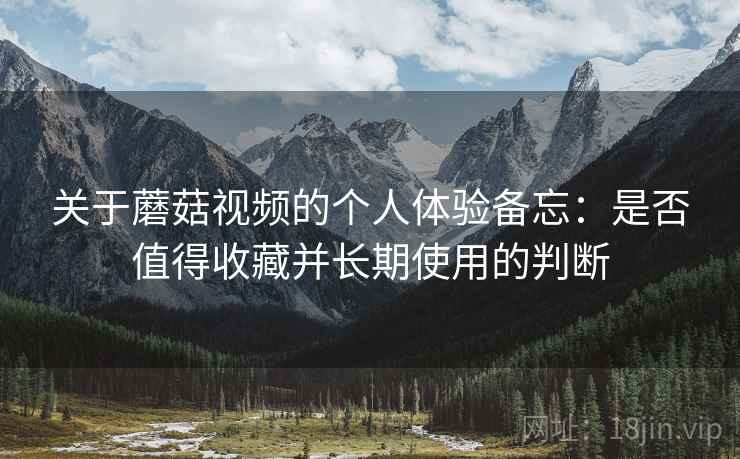 关于蘑菇视频的个人体验备忘：是否值得收藏并长期使用的判断