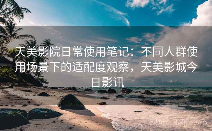 天美影院日常使用笔记：不同人群使用场景下的适配度观察，天美影城今日影讯