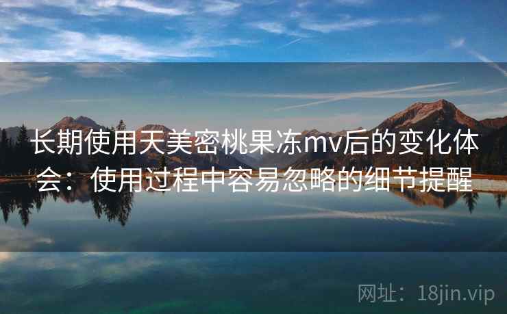 长期使用天美密桃果冻mv后的变化体会：使用过程中容易忽略的细节提醒