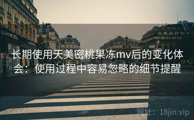 长期使用天美密桃果冻mv后的变化体会:使用过程中容易忽略的细节提醒 长期使用天美密桃果冻mv后的变化体会:使用过程中容易忽略的细节提醒