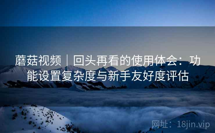 蘑菇视频｜回头再看的使用体会：功能设置复杂度与新手友好度评估