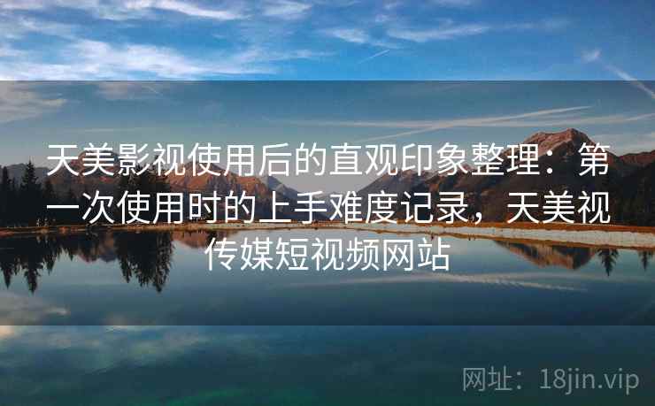 天美影视使用后的直观印象整理：第一次使用时的上手难度记录，天美视传媒短视频网站