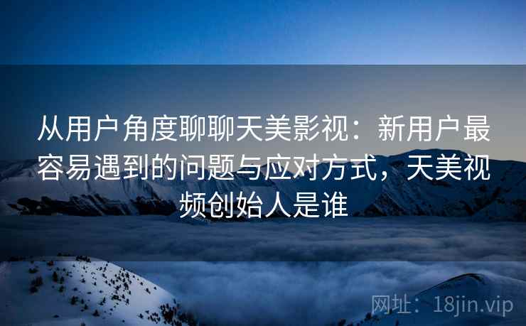 从用户角度聊聊天美影视：新用户最容易遇到的问题与应对方式，天美视频创始人是谁