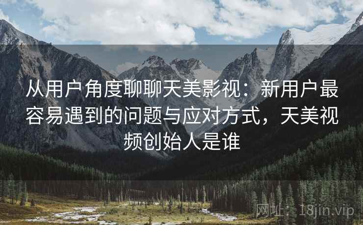 从用户角度聊聊天美影视:新用户最容易遇到的问题与应对方式,天美视频创始人是谁 从用户角度聊聊天美影视:新用户最容易遇到的问题与应对方式,天美视频创始人是谁