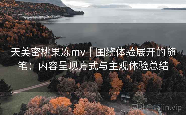 天美密桃果冻mv｜围绕体验展开的随笔：内容呈现方式与主观体验总结