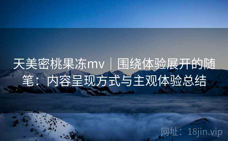 天美密桃果冻mv|围绕体验展开的随笔:内容呈现方式与主观体验总结 天美密桃果冻mv|围绕体验展开的随笔:内容呈现方式与主观体验总结