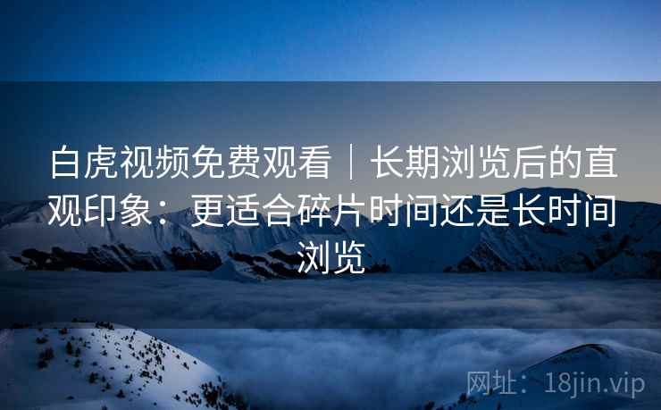 白虎视频免费观看｜长期浏览后的直观印象：更适合碎片时间还是长时间浏览