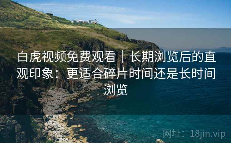 白虎视频免费观看｜长期浏览后的直观印象：更适合碎片时间还是长时间浏览