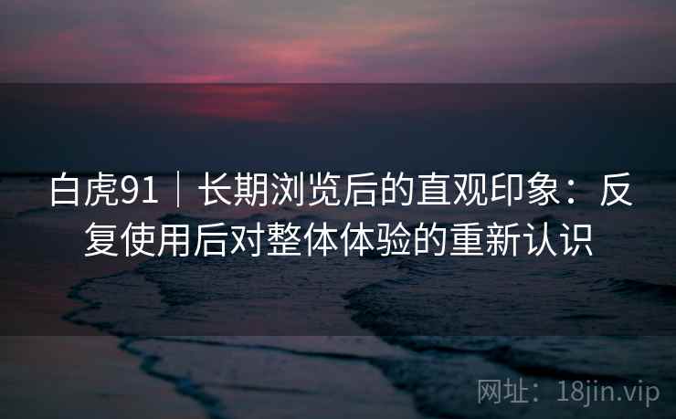 白虎91｜长期浏览后的直观印象：反复使用后对整体体验的重新认识