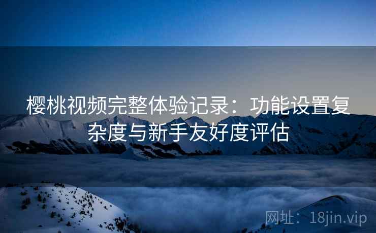 樱桃视频完整体验记录:功能设置复杂度与新手友好度评估 樱桃视频完整体验记录:功能设置复杂度与新手友好度评估