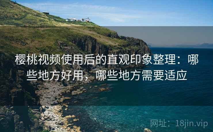 樱桃视频使用后的直观印象整理：哪些地方好用，哪些地方需要适应