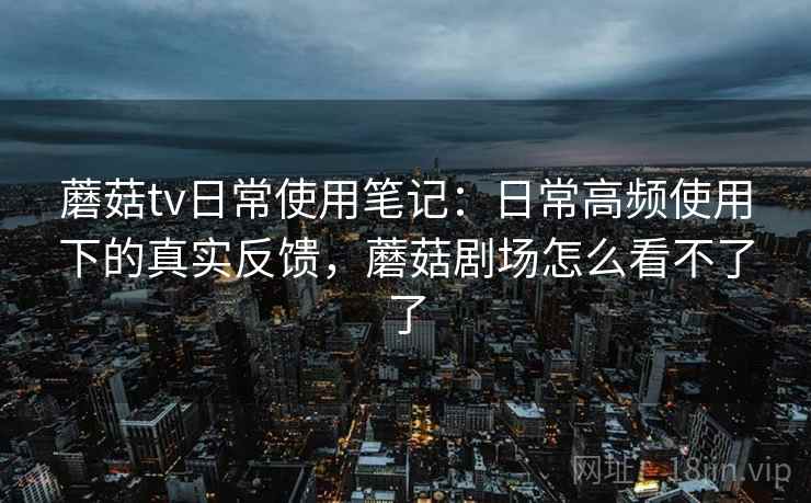 蘑菇tv日常使用笔记：日常高频使用下的真实反馈，蘑菇剧场怎么看不了了
