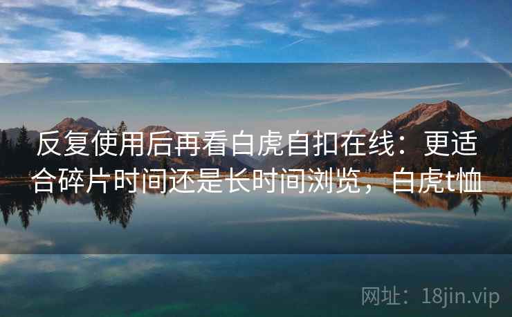 反复使用后再看白虎自扣在线:更适合碎片时间还是长时间浏览,白虎t恤 反复使用后再看白虎自扣在线:更适合碎片时间还是长时间浏览,白虎t恤