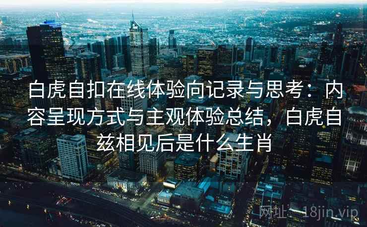 白虎自扣在线体验向记录与思考：内容呈现方式与主观体验总结，白虎自兹相见后是什么生肖