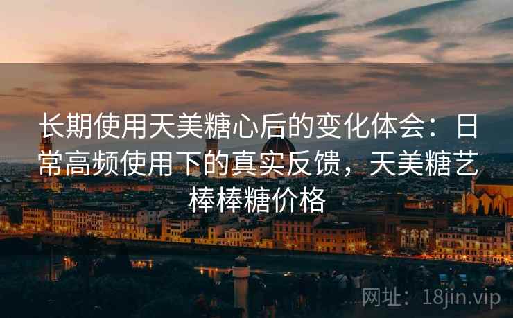 长期使用天美糖心后的变化体会:日常高频使用下的真实反馈,天美糖艺棒棒糖价格 长期使用天美糖心后的变化体会:日常高频使用下的真实反馈,天美糖艺棒棒糖价格