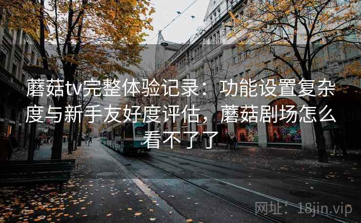 蘑菇tv完整体验记录：功能设置复杂度与新手友好度评估，蘑菇剧场怎么看不了了