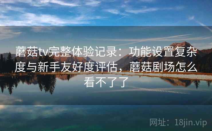 蘑菇tv完整体验记录：功能设置复杂度与新手友好度评估，蘑菇剧场怎么看不了了